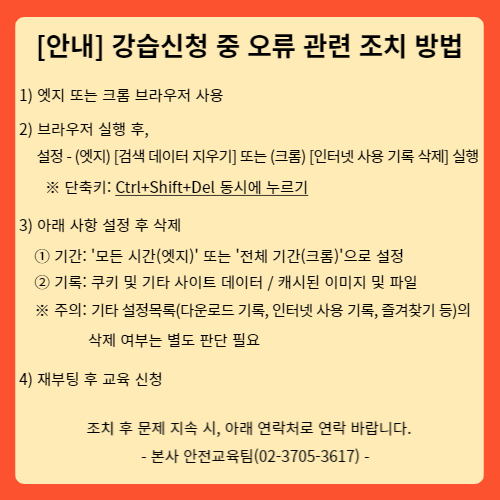 안내팝업-강습신청 중 오류 관련 조치 방법 안내 순서입니다.
1.엣지 또는 크롬 브라우저 사용
2.브라우저 실행 후, 설정방법 안내
엣지 브라우저의 검색데이터 지우기 또는
크롬 브라우저의 인터넷 사용기록 삭제 실행
(단축키:  컨트롤키,시프트키,딜리트키 동시에 누르기)
3.아래 사항 설정 후 삭제
(1)기간:엣지브라우저의 (모든시간) 또는 크롬브라우저의(전체기간)으로 설정 후 삭제
(2)기록:쿠키 및 기타사이트 데이터, 캐시된 이미지 파일 삭제
주의: 기타 설정목록(다운로드 기록, 인터넷 사용기록, 즐겨찾기 등)의 삭제 여부는 별도판단 필요
4. 재부팅 후 교육신청
조치 후 문제 지속 시 아래 연락처로 연락바랍니다.
본사안전교육팀(02-3705-3617)